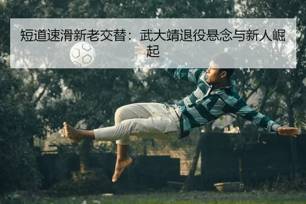 短道速滑新老交替：武大靖退役悬念与新人崛起