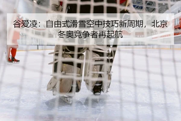 谷爱凌：自由式滑雪空中技巧新周期，北京冬奥竞争者再起航